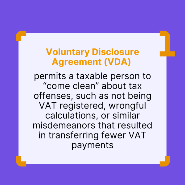 In many jurisdictions, the economic operators have the possibility to “limit their tax liability” by signing a Voluntary Disclosure Agreement with the revenue authority. VDA permits a taxable person to “come clean” about tax offenses, such as not being VAT registered, wrongful calculations, or similar misdemeanors that resulted in transferring fewer VAT payments